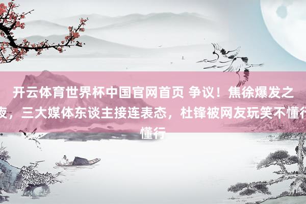 开云体育世界杯中国官网首页 争议！焦徐爆发之夜，三大媒体东谈主接连表态，杜锋被网友玩笑不懂行