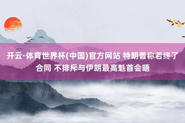 开云·体育世界杯(中国)官方网站 特朗普称若终了合同 不排斥与伊朗最高魁首会晤