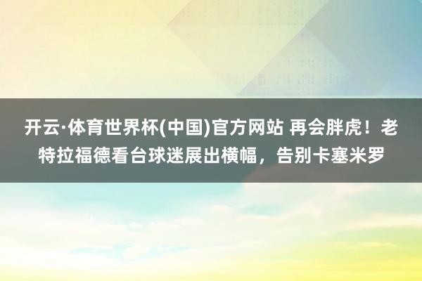 开云·体育世界杯(中国)官方网站 再会胖虎!老特拉福德看台球迷展出横幅,告别卡塞米罗