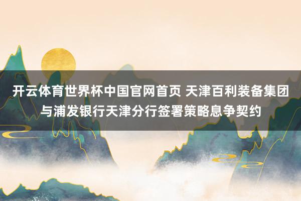 开云体育世界杯中国官网首页 天津百利装备集团与浦发银行天津分行签署策略息争契约