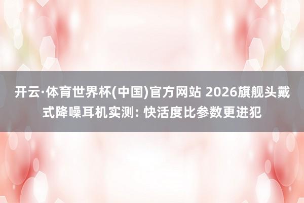 开云·体育世界杯(中国)官方网站 2026旗舰头戴式降噪耳机实测: 快活度比参数更进犯