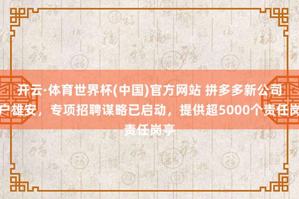 开云·体育世界杯(中国)官方网站 拼多多新公司落户雄安，专项招聘谋略已启动，提供超5000个责任岗亭