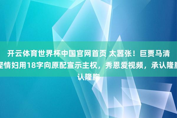开云体育世界杯中国官网首页 太嚣张！巨贾马清铿情妇用18字向原配宣示主权，秀恩爱视频，承认隆胸