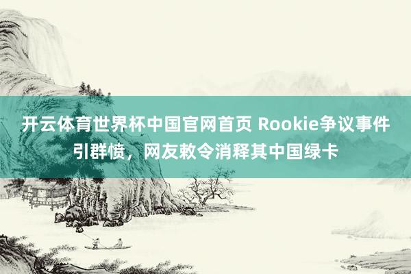 开云体育世界杯中国官网首页 Rookie争议事件引群愤,网友敕令消释其中国绿卡