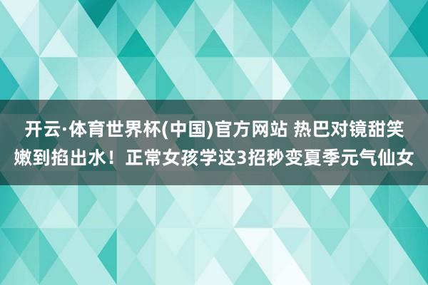 开云·体育世界杯(中国)官方网站 热巴对镜甜笑嫩到掐出水！正常女孩学这3招秒变夏季元气仙女