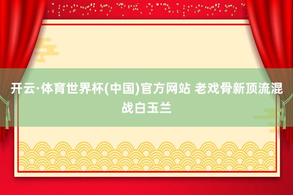 开云·体育世界杯(中国)官方网站 老戏骨新顶流混战白玉兰