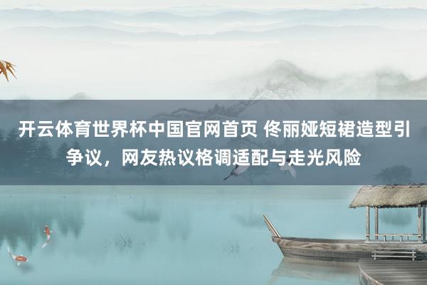 开云体育世界杯中国官网首页 佟丽娅短裙造型引争议，网友热议格调适配与走光风险