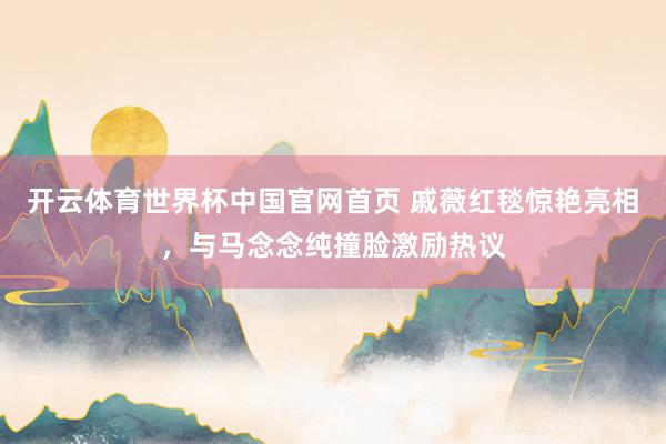 开云体育世界杯中国官网首页 戚薇红毯惊艳亮相,与马念念纯撞脸激励热议