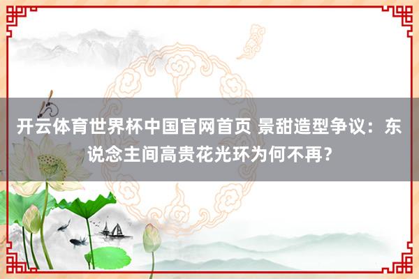 开云体育世界杯中国官网首页 景甜造型争议：东说念主间高贵花光环为何不再？