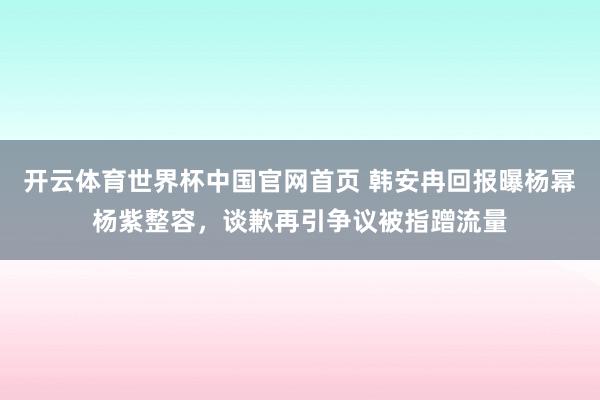 开云体育世界杯中国官网首页 韩安冉回报曝杨幂杨紫整容，谈歉再引争议被指蹭流量