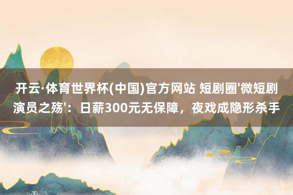 开云·体育世界杯(中国)官方网站 短剧圈'微短剧演员之殇'：日薪300元无保障，夜戏成隐形杀手
