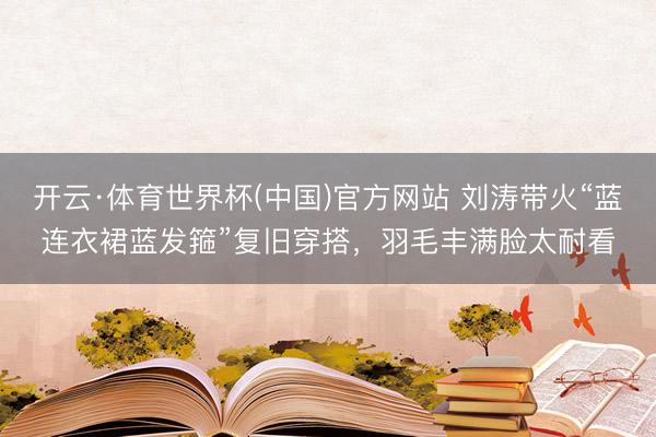 开云·体育世界杯(中国)官方网站 刘涛带火“蓝连衣裙蓝发箍”复旧穿搭，羽毛丰满脸太耐看