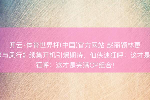 开云·体育世界杯(中国)官方网站 赵丽颖林更新再联袂！《与凤行》续集开机引爆期待，仙侠迷狂呼：这才是完满CP组合！