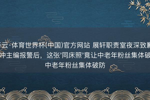 开云·体育世界杯(中国)官方网站 展轩职责室夜深致歉！刘冲主编报警后，这张'同床照'竟让中老年粉丝集体破防