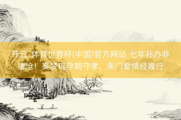 开云·体育世界杯(中国)官方网站 七年补办非凄沧！奚梦瑶孕期守孝，朱门爱情经履行