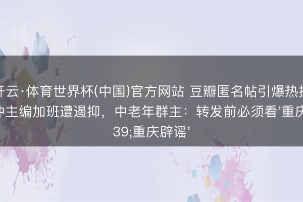 开云·体育世界杯(中国)官方网站 豆瓣匿名帖引爆热搜！刘冲主编加班遭遏抑，中老年群主：转发前必须看'重庆辟谣'