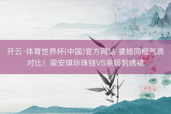 开云·体育世界杯(中国)官方网站 婆媳同框气质对比!梁安琪珍珠链VS亲妈刺绣裙