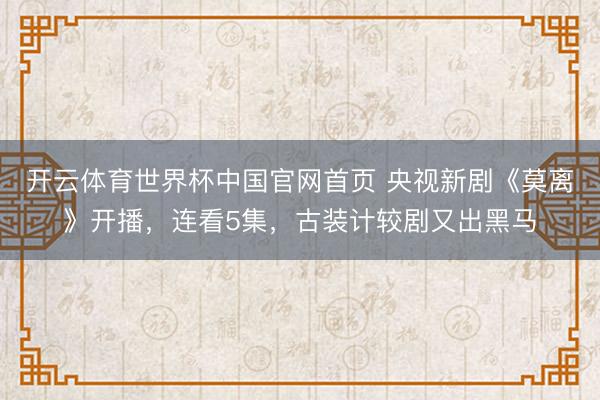 开云体育世界杯中国官网首页 央视新剧《莫离》开播，连看5集，古装计较剧又出黑马
