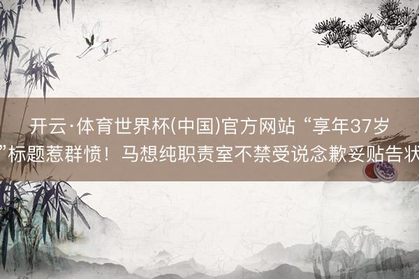 开云·体育世界杯(中国)官方网站 “享年37岁”标题惹群愤！马想纯职责室不禁受说念歉妥贴告状