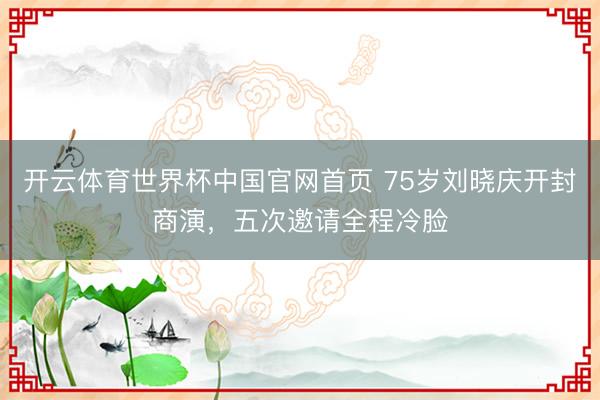 开云体育世界杯中国官网首页 75岁刘晓庆开封商演,五次邀请全程冷脸