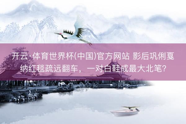 开云·体育世界杯(中国)官方网站 影后巩俐戛纳红毯疏远翻车，一对白鞋成最大北笔？