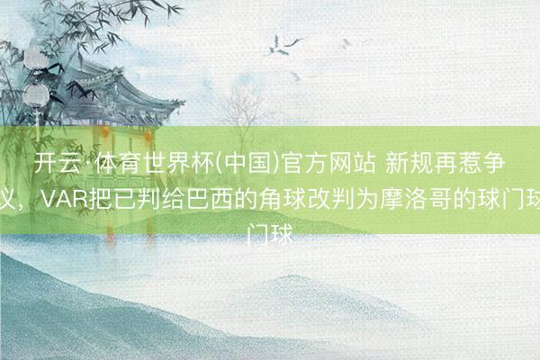 开云·体育世界杯(中国)官方网站 新规再惹争议，VAR把已判给巴西的角球改判为摩洛哥的球门球