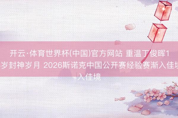 开云·体育世界杯(中国)官方网站 重温丁俊晖18岁封神岁月 2026斯诺克中国公开赛经验赛渐入佳境