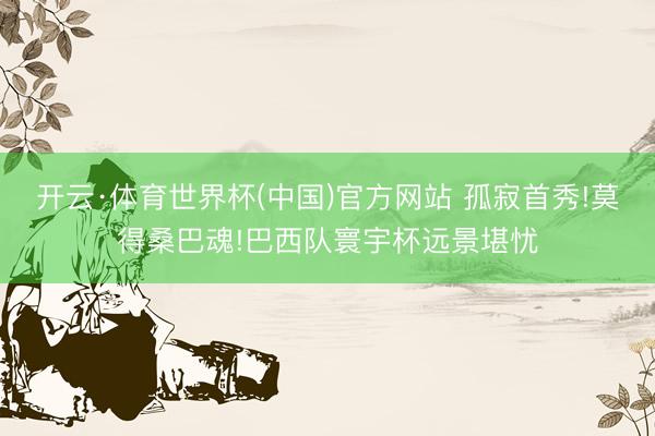 开云·体育世界杯(中国)官方网站 孤寂首秀!莫得桑巴魂!巴西队寰宇杯远景堪忧