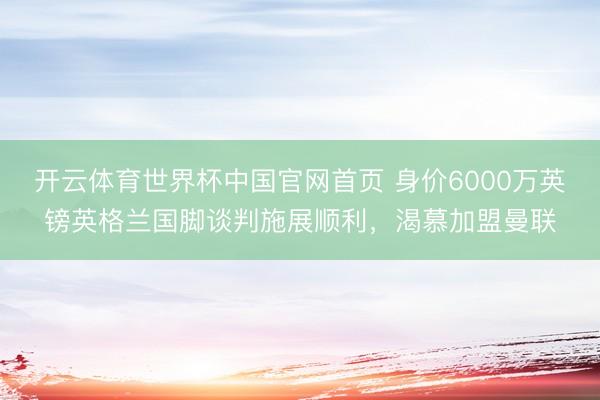 开云体育世界杯中国官网首页 身价6000万英镑英格兰国脚谈判施展顺利,渴慕加盟曼联