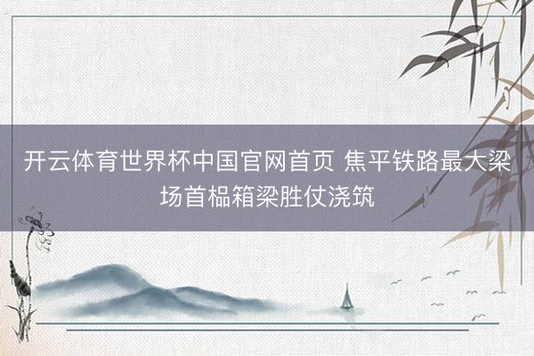 开云体育世界杯中国官网首页 焦平铁路最大梁场首榀箱梁胜仗浇筑