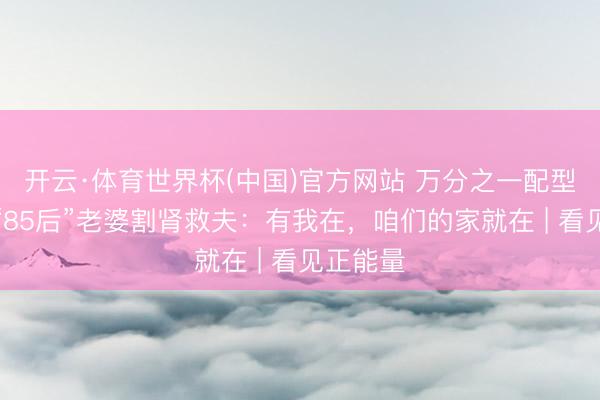 开云·体育世界杯(中国)官方网站 万分之一配型胜仗！“85后”老婆割肾救夫：有我在，咱们的家就在 | 看见正能量