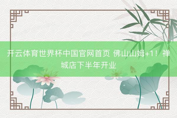 开云体育世界杯中国官网首页 佛山山姆+1！禅城店下半年开业