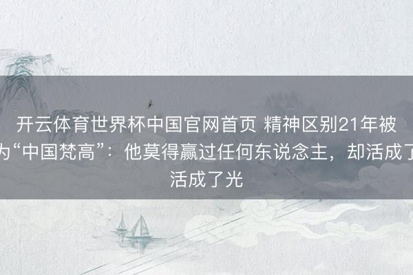 开云体育世界杯中国官网首页 精神区别21年被称为“中国梵高”：他莫得赢过任何东说念主，却活成了光