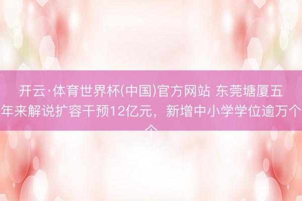 开云·体育世界杯(中国)官方网站 东莞塘厦五年来解说扩容干预12亿元,新增中小学学位逾万个