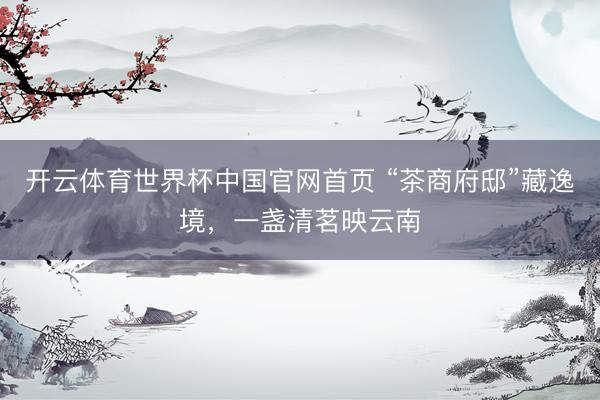 开云体育世界杯中国官网首页 “茶商府邸”藏逸境,一盏清茗映云南