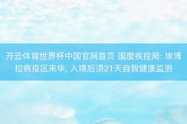 开云体育世界杯中国官网首页 国度疾控局: 埃博拉病疫区来华， 入境后须21天自我健康监测