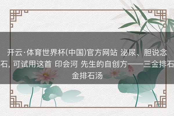 开云·体育世界杯(中国)官方网站 泌尿、胆说念结石， 可试用这首 印会河 先生的自创方——三金排石汤