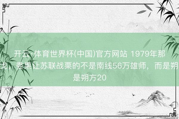 开云·体育世界杯(中国)官方网站 1979年那场干戈,委果让苏联战栗的不是南线56万雄师,而是朔方20