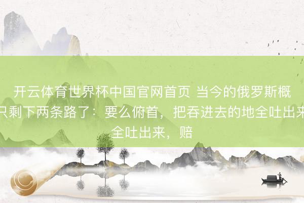 开云体育世界杯中国官网首页 当今的俄罗斯概况率只剩下两条路了:要么俯首,把吞进去的地全吐出来,赔