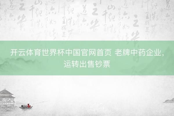 开云体育世界杯中国官网首页 老牌中药企业,运转出售钞票